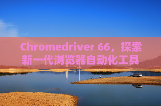 Chromedriver 66，探索新一代浏览器自动化工具